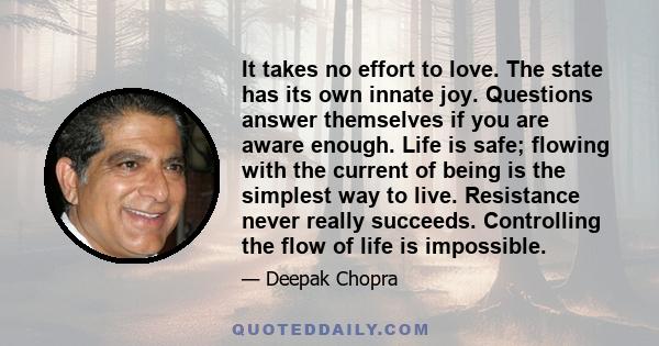 It takes no effort to love. The state has its own innate joy. Questions answer themselves if you are aware enough. Life is safe; flowing with the current of being is the simplest way to live. Resistance never really