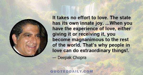 It takes no effort to love. The state has its own innate joy. ...When you have the experience of love, either giving it or receiving it, you become magnanimous to the rest of the world. That’s why people in love can do