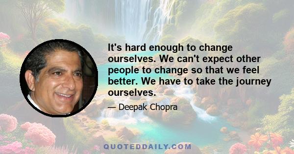 It's hard enough to change ourselves. We can't expect other people to change so that we feel better. We have to take the journey ourselves.