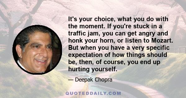 It's your choice, what you do with the moment. If you're stuck in a traffic jam, you can get angry and honk your horn, or listen to Mozart. But when you have a very specific expectation of how things should be, then, of 