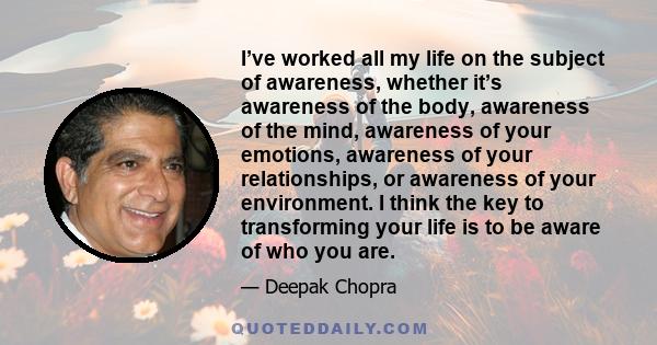 I’ve worked all my life on the subject of awareness, whether it’s awareness of the body, awareness of the mind, awareness of your emotions, awareness of your relationships, or awareness of your environment. I think the