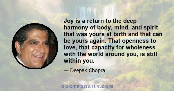 Joy is a return to the deep harmony of body, mind, and spirit that was yours at birth and that can be yours again. That openness to love, that capacity for wholeness with the world around you, is still within you.