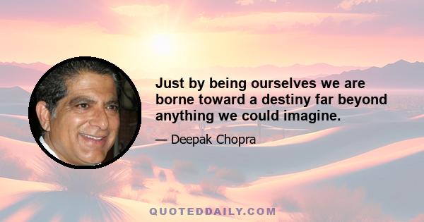 Just by being ourselves we are borne toward a destiny far beyond anything we could imagine.