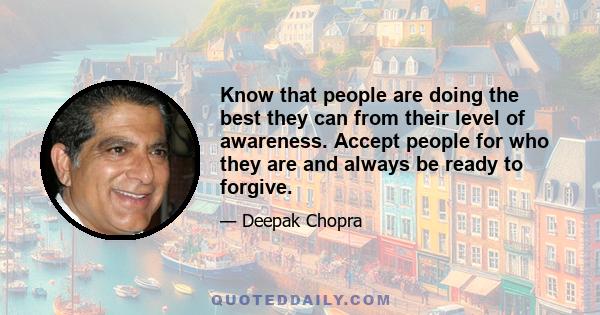 Know that people are doing the best they can from their level of awareness. Accept people for who they are and always be ready to forgive.