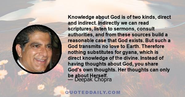 Knowledge about God is of two kinds, direct and indirect. Indirectly we can read scriptures, listen to sermons, consult authorities, and from these sources build a reasonable case that God exists. But such a God