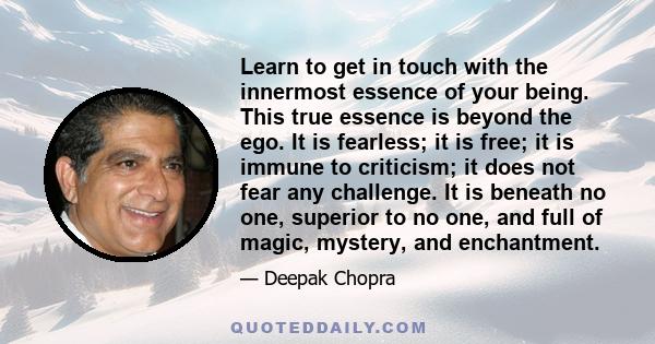 Learn to get in touch with the innermost essence of your being. This true essence is beyond the ego. It is fearless; it is free; it is immune to criticism; it does not fear any challenge. It is beneath no one, superior