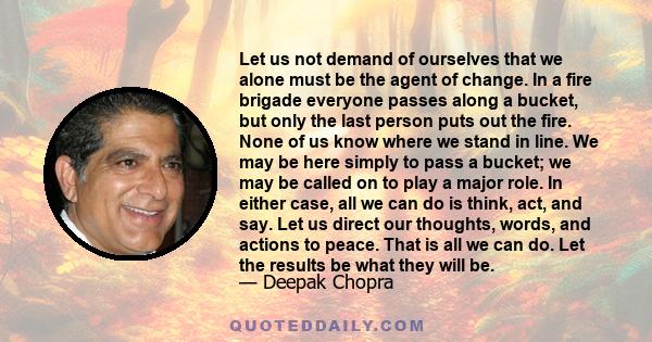 Let us not demand of ourselves that we alone must be the agent of change. In a fire brigade everyone passes along a bucket, but only the last person puts out the fire. None of us know where we stand in line. We may be