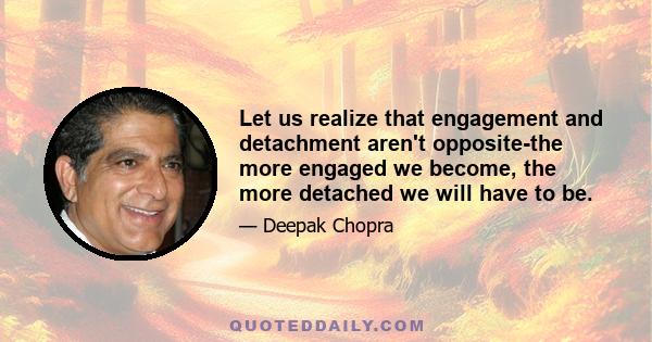 Let us realize that engagement and detachment aren't opposite-the more engaged we become, the more detached we will have to be.