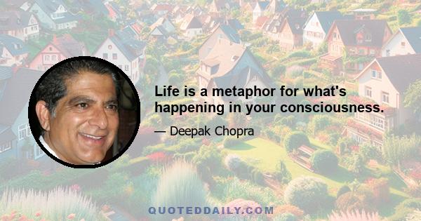 Life is a metaphor for what's happening in your consciousness.