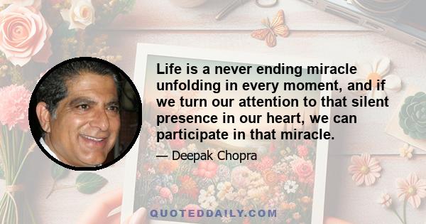 Life is a never ending miracle unfolding in every moment, and if we turn our attention to that silent presence in our heart, we can participate in that miracle.