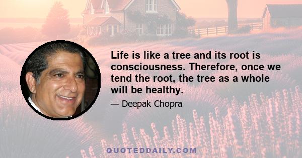 Life is like a tree and its root is consciousness. Therefore, once we tend the root, the tree as a whole will be healthy.