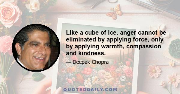 Like a cube of ice, anger cannot be eliminated by applying force, only by applying warmth, compassion and kindness.