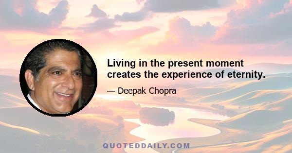 Living in the present moment creates the experience of eternity.