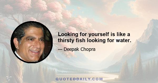 Looking for yourself is like a thirsty fish looking for water.