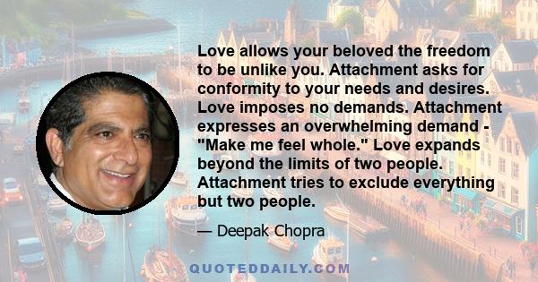 Love allows your beloved the freedom to be unlike you. Attachment asks for conformity to your needs and desires. Love imposes no demands. Attachment expresses an overwhelming demand - Make me feel whole. Love expands