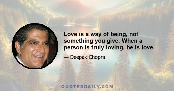 Love is a way of being, not something you give. When a person is truly loving, he is love.