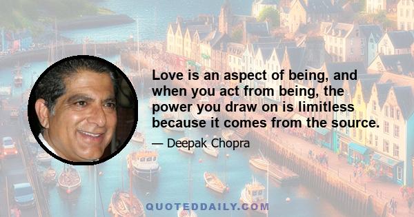 Love is an aspect of being, and when you act from being, the power you draw on is limitless because it comes from the source.