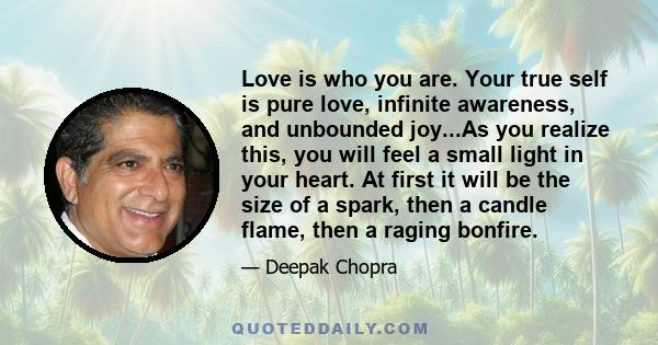 Love is who you are. Your true self is pure love, infinite awareness, and unbounded joy...As you realize this, you will feel a small light in your heart. At first it will be the size of a spark, then a candle flame,