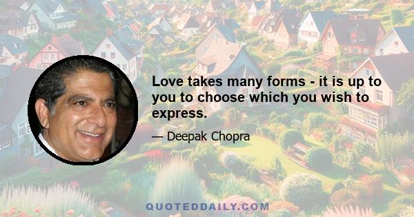 Love takes many forms - it is up to you to choose which you wish to express.