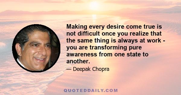 Making every desire come true is not difficult once you realize that the same thing is always at work - you are transforming pure awareness from one state to another.