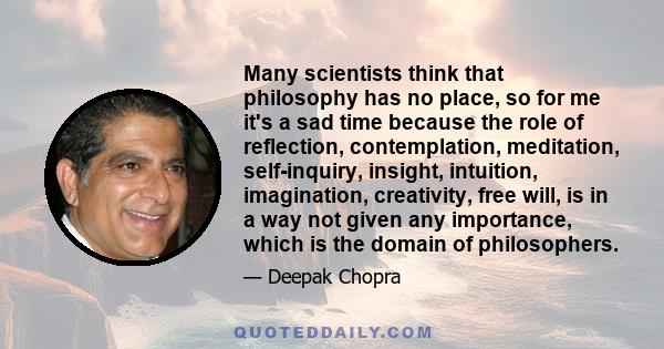 Many scientists think that philosophy has no place, so for me it's a sad time because the role of reflection, contemplation, meditation, self-inquiry, insight, intuition, imagination, creativity, free will, is in a way