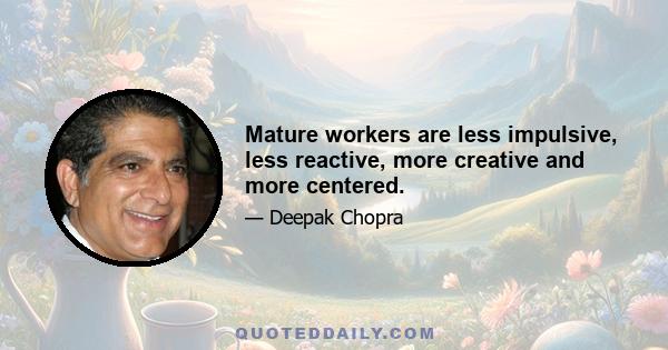 Mature workers are less impulsive, less reactive, more creative and more centered.