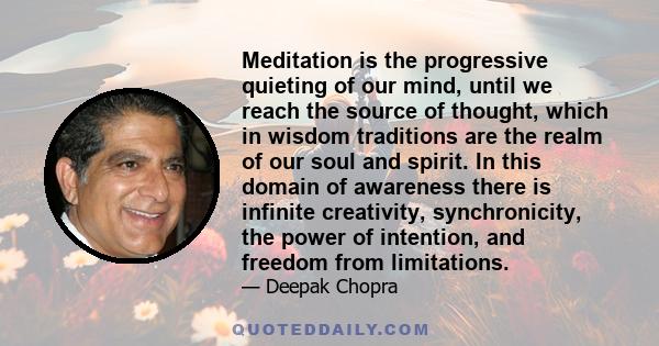 Meditation is the progressive quieting of our mind, until we reach the source of thought, which in wisdom traditions are the realm of our soul and spirit. In this domain of awareness there is infinite creativity,