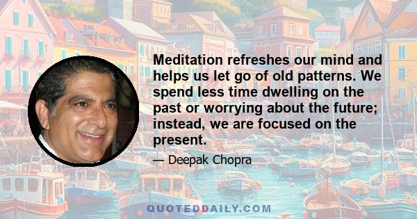 Meditation refreshes our mind and helps us let go of old patterns. We spend less time dwelling on the past or worrying about the future; instead, we are focused on the present.