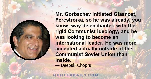 Mr. Gorbachev initiated Glasnost, Perestroika, so he was already, you know, way disenchanted with the rigid Communist ideology, and he was looking to become an international leader. He was more accepted actually outside 