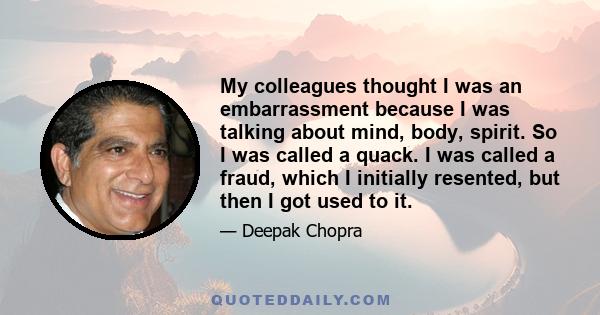 My colleagues thought I was an embarrassment because I was talking about mind, body, spirit. So I was called a quack. I was called a fraud, which I initially resented, but then I got used to it.