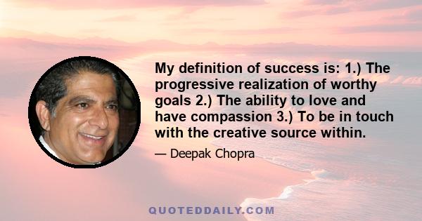 My definition of success is: 1.) The progressive realization of worthy goals 2.) The ability to love and have compassion 3.) To be in touch with the creative source within.