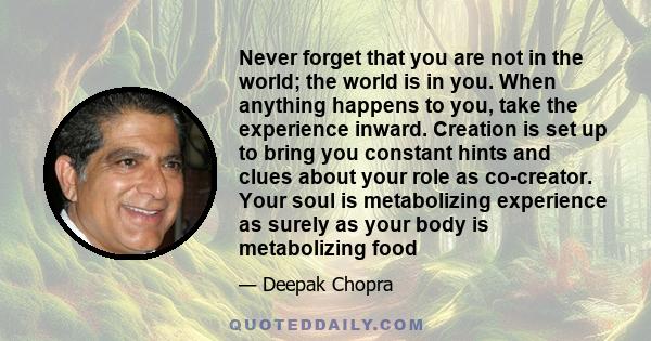 Never forget that you are not in the world; the world is in you. When anything happens to you, take the experience inward. Creation is set up to bring you constant hints and clues about your role as co-creator. Your