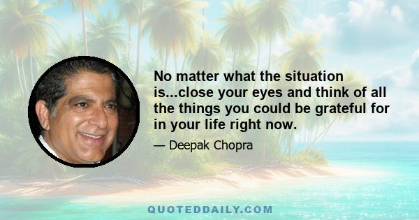 No matter what the situation is...close your eyes and think of all the things you could be grateful for in your life right now.