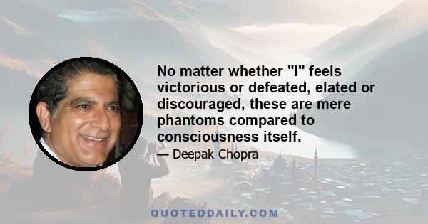 No matter whether I feels victorious or defeated, elated or discouraged, these are mere phantoms compared to consciousness itself.