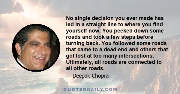 No single decision you ever made has led in a straight line to where you find yourself now. You peeked down some roads and took a few steps before turning back. You followed some roads that came to a dead end and others 