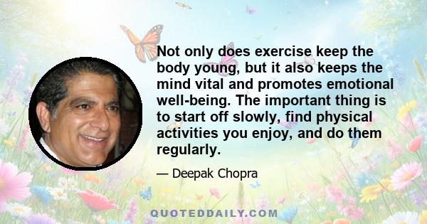 Not only does exercise keep the body young, but it also keeps the mind vital and promotes emotional well-being. The important thing is to start off slowly, find physical activities you enjoy, and do them regularly.