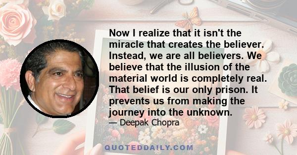 Now I realize that it isn't the miracle that creates the believer. Instead, we are all believers. We believe that the illusion of the material world is completely real. That belief is our only prison. It prevents us