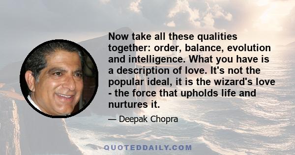 Now take all these qualities together: order, balance, evolution and intelligence. What you have is a description of love. It's not the popular ideal, it is the wizard's love - the force that upholds life and nurtures