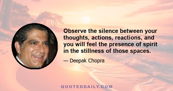 Observe the silence between your thoughts, actions, reactions, and you will feel the presence of spirit in the stillness of those spaces.