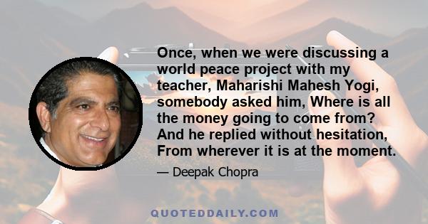 Once, when we were discussing a world peace project with my teacher, Maharishi Mahesh Yogi, somebody asked him, Where is all the money going to come from? And he replied without hesitation, From wherever it is at the