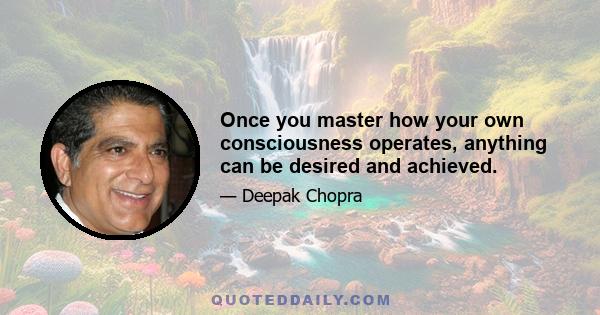 Once you master how your own consciousness operates, anything can be desired and achieved.