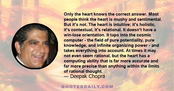 Only the heart knows the correct answer. Most people think the heart is mushy and sentimental. But it's not. The heart is intuitive; it's holistic, it's contextual, it's relational. It doesn't have a win-lose