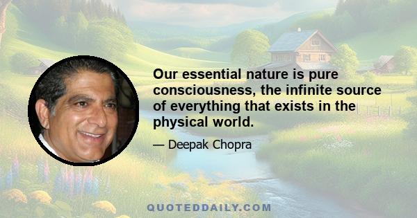 Our essential nature is pure consciousness, the infinite source of everything that exists in the physical world.