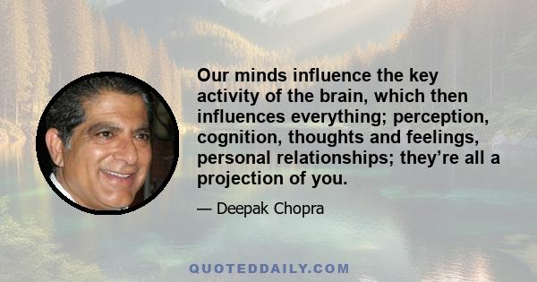 Our minds influence the key activity of the brain, which then influences everything; perception, cognition, thoughts and feelings, personal relationships; they’re all a projection of you.