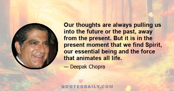 Our thoughts are always pulling us into the future or the past, away from the present. But it is in the present moment that we find Spirit, our essential being and the force that animates all life.