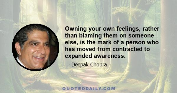 Owning your own feelings, rather than blaming them on someone else, is the mark of a person who has moved from contracted to expanded awareness.