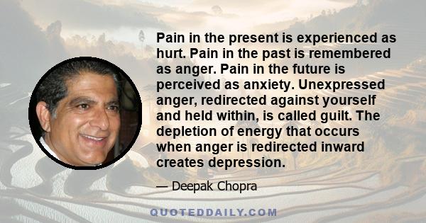 Pain in the present is experienced as hurt. Pain in the past is remembered as anger. Pain in the future is perceived as anxiety. Unexpressed anger, redirected against yourself and held within, is called guilt. The