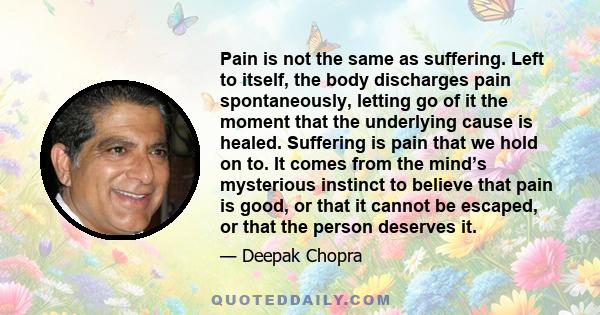 Pain is not the same as suffering. Left to itself, the body discharges pain spontaneously, letting go of it the moment that the underlying cause is healed. Suffering is pain that we hold on to. It comes from the mind’s