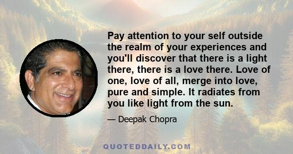 Pay attention to your self outside the realm of your experiences and you'll discover that there is a light there, there is a love there. Love of one, love of all, merge into love, pure and simple. It radiates from you