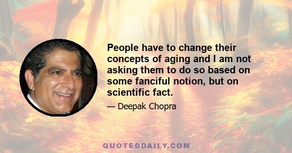 People have to change their concepts of aging and I am not asking them to do so based on some fanciful notion, but on scientific fact.